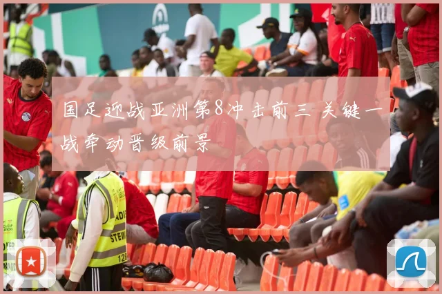 国足迎战亚洲第8冲击前三 关键一战牵动晋级前景