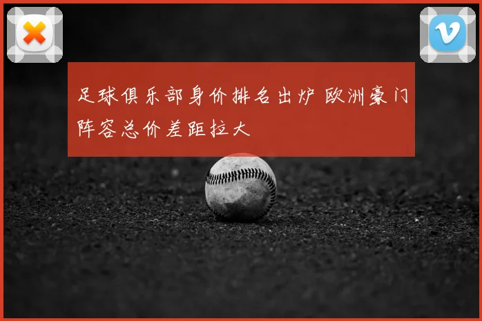 足球俱乐部身价排名出炉 欧洲豪门阵容总价差距拉大