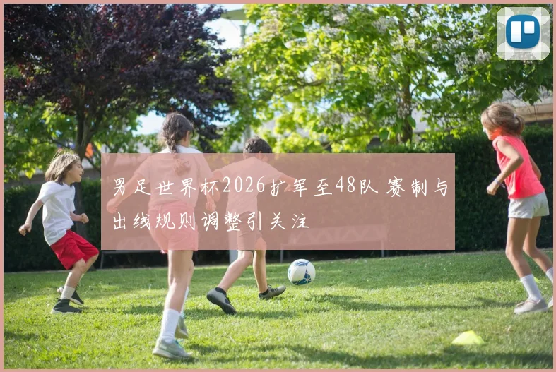 男足世界杯2026扩军至48队 赛制与出线规则调整引关注