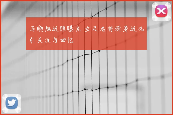 马晓旭近照曝光 女足名将现身近况引关注与回忆