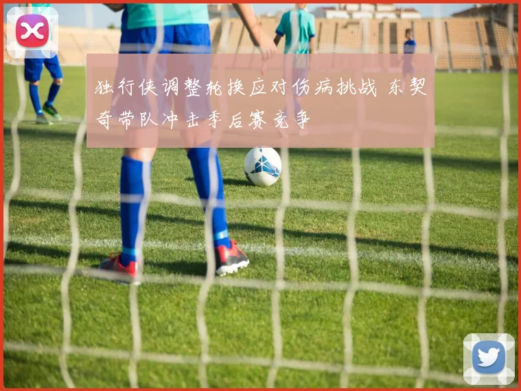 独行侠调整轮换应对伤病挑战 东契奇带队冲击季后赛竞争