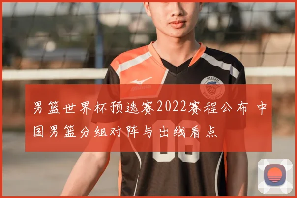 男篮世界杯预选赛2022赛程公布 中国男篮分组对阵与出线看点