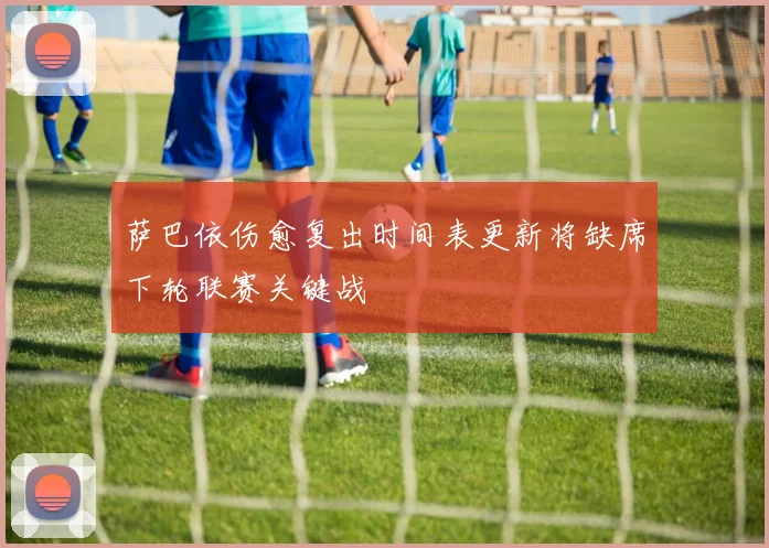 萨巴依伤愈复出时间表更新将缺席下轮联赛关键战