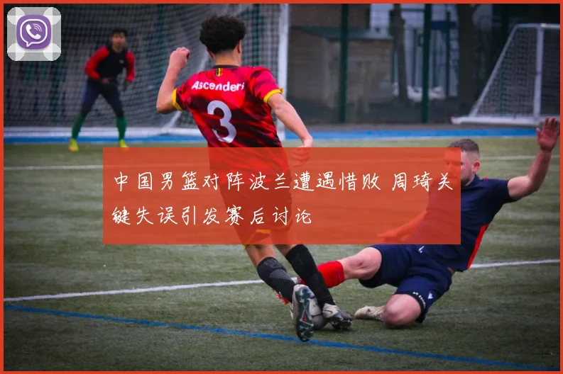 中国男篮对阵波兰遭遇惜败 周琦关键失误引发赛后讨论