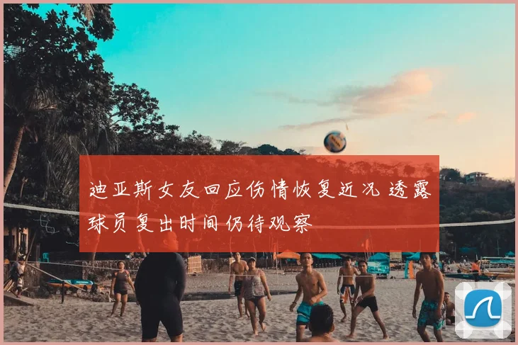 迪亚斯女友回应伤情恢复近况 透露球员复出时间仍待观察