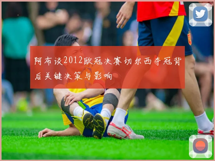 阿布谈2012欧冠决赛切尔西夺冠背后关键决策与影响