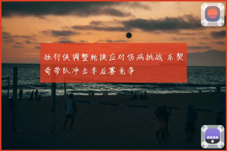 独行侠调整轮换应对伤病挑战 东契奇带队冲击季后赛竞争