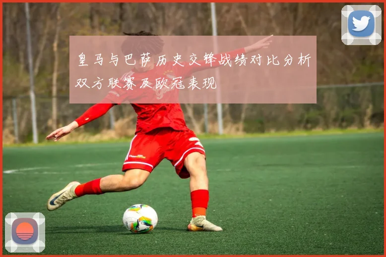 皇马与巴萨历史交锋战绩对比分析双方联赛及欧冠表现
