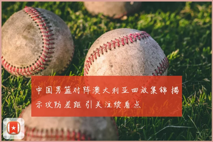 中国男篮对阵澳大利亚回放集锦 揭示攻防差距 引关注续看点