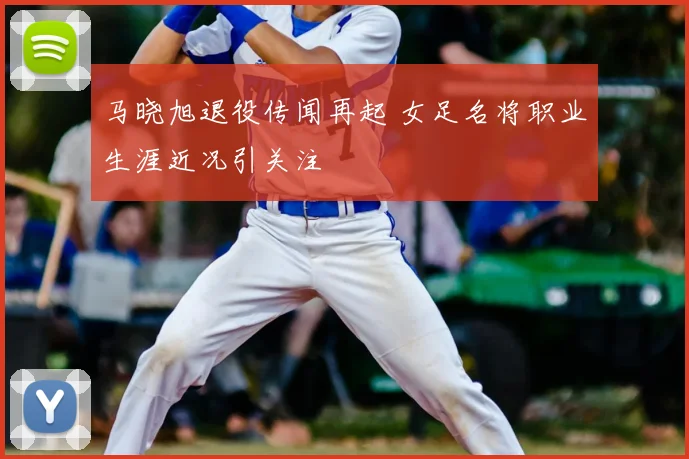 马晓旭退役传闻再起 女足名将职业生涯近况引关注