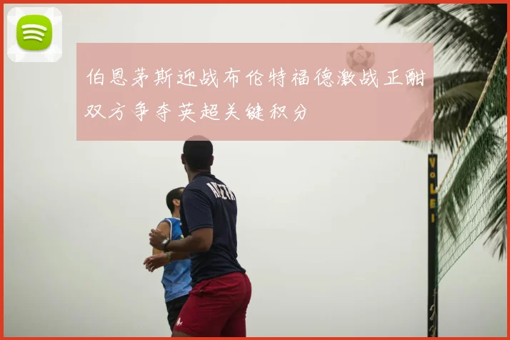 伯恩茅斯迎战布伦特福德激战正酣双方争夺英超关键积分