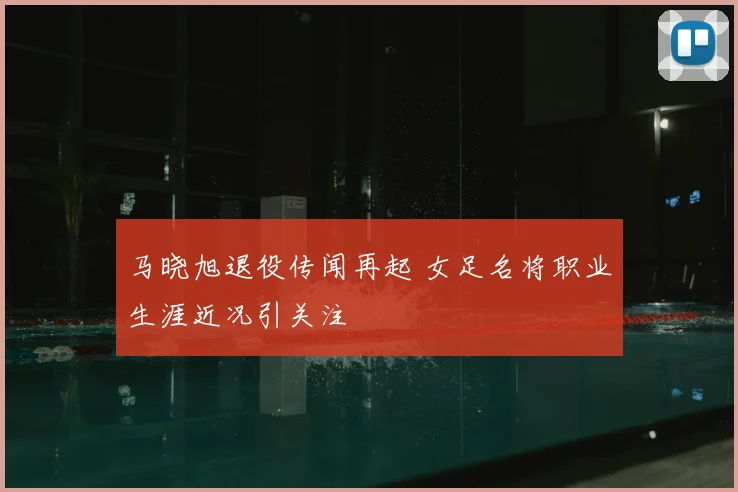 马晓旭退役传闻再起 女足名将职业生涯近况引关注