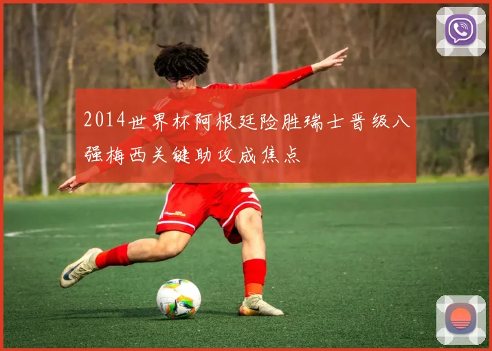 2014世界杯阿根廷险胜瑞士晋级八强梅西关键助攻成焦点