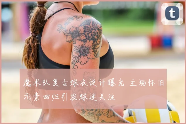 魔术队复古球衣设计曝光 主场怀旧元素回归引发球迷关注