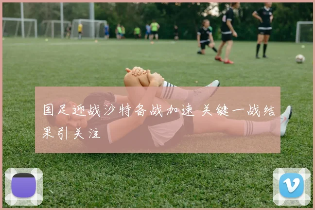 国足迎战沙特备战加速 关键一战结果引关注