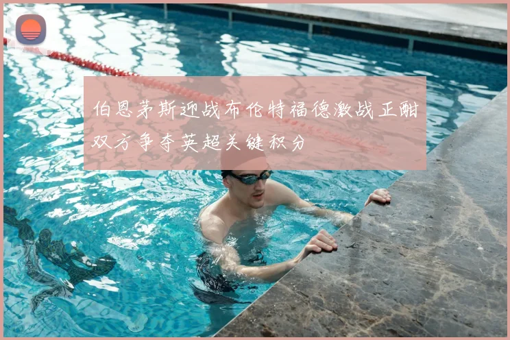 伯恩茅斯迎战布伦特福德激战正酣双方争夺英超关键积分