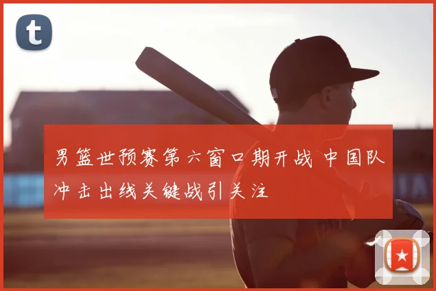 男篮世预赛第六窗口期开战 中国队冲击出线关键战引关注
