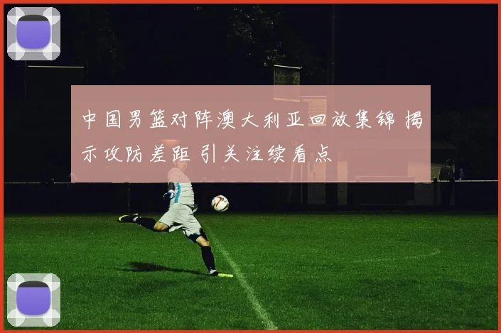 中国男篮对阵澳大利亚回放集锦 揭示攻防差距 引关注续看点