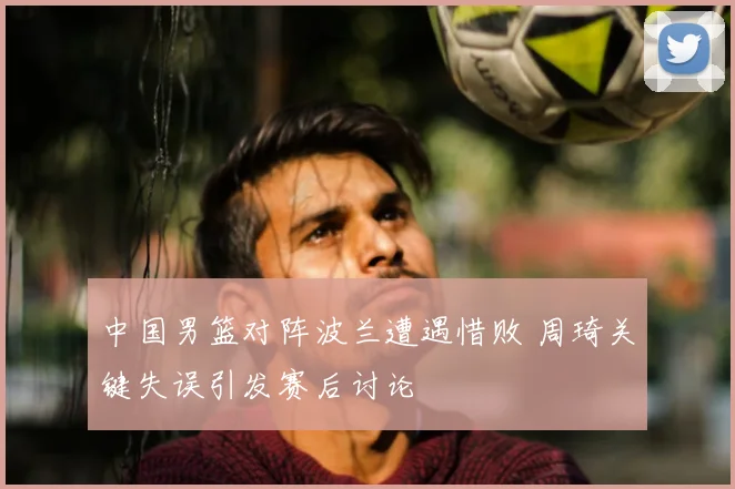 中国男篮对阵波兰遭遇惜败 周琦关键失误引发赛后讨论