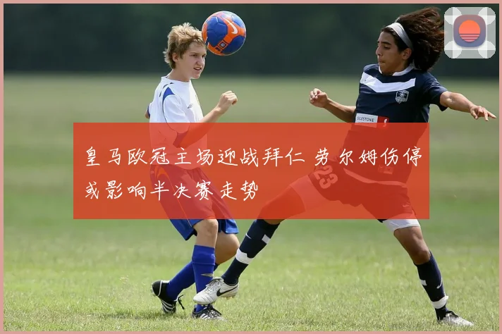 皇马欧冠主场迎战拜仁 劳尔姆伤停或影响半决赛走势