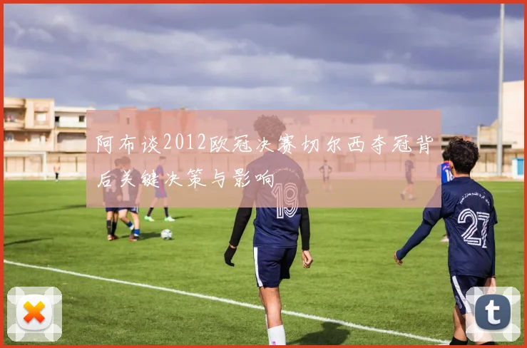 阿布谈2012欧冠决赛切尔西夺冠背后关键决策与影响