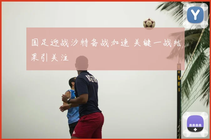 国足迎战沙特备战加速 关键一战结果引关注