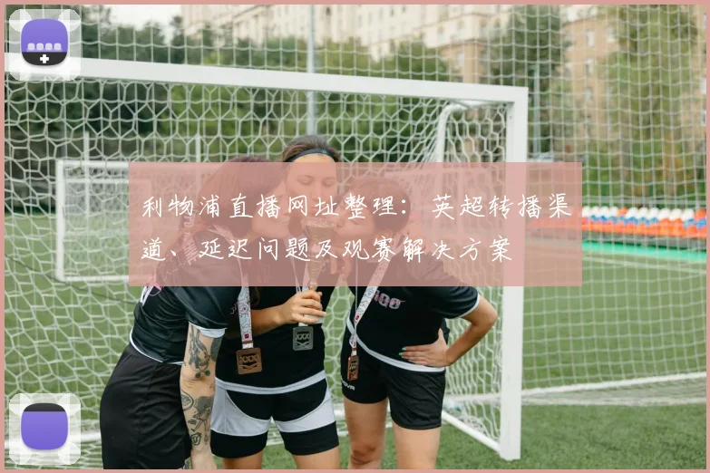 利物浦直播网址整理：英超转播渠道、延迟问题及观赛解决方案