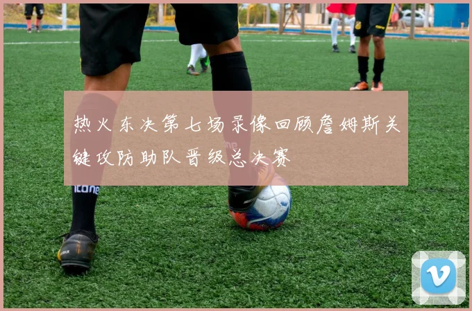 热火东决第七场录像回顾詹姆斯关键攻防助队晋级总决赛