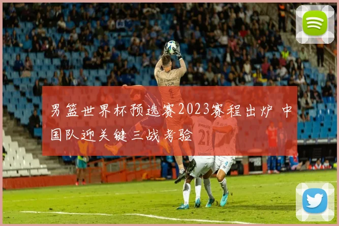 男篮世界杯预选赛2023赛程出炉 中国队迎关键三战考验