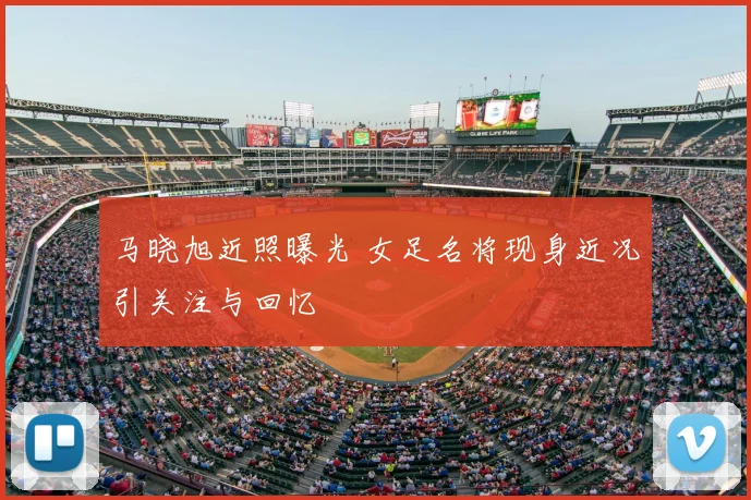 马晓旭近照曝光 女足名将现身近况引关注与回忆