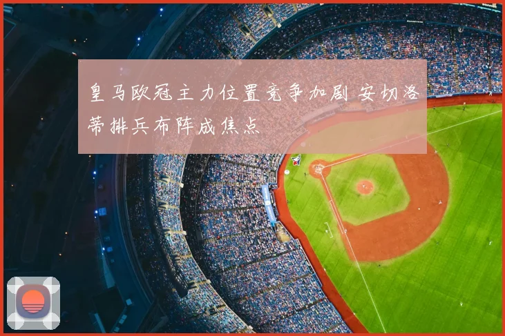 皇马欧冠主力位置竞争加剧 安切洛蒂排兵布阵成焦点