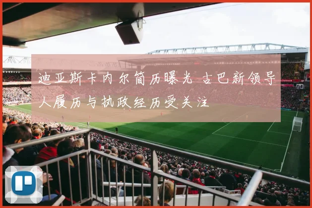 迪亚斯卡内尔简历曝光 古巴新领导人履历与执政经历受关注