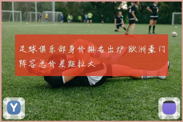 足球俱乐部身价排名出炉 欧洲豪门阵容总价差距拉大