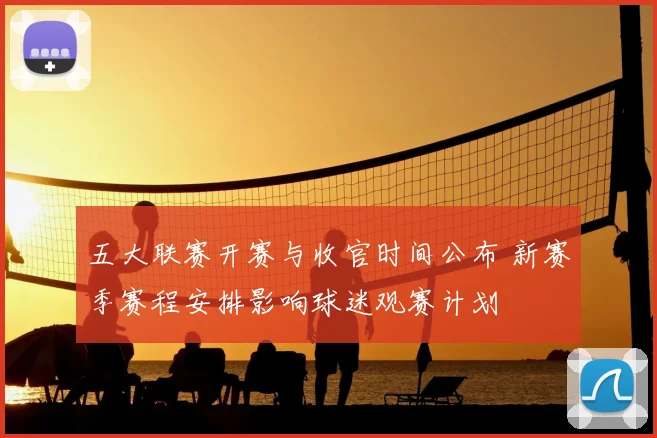 五大联赛开赛与收官时间公布 新赛季赛程安排影响球迷观赛计划