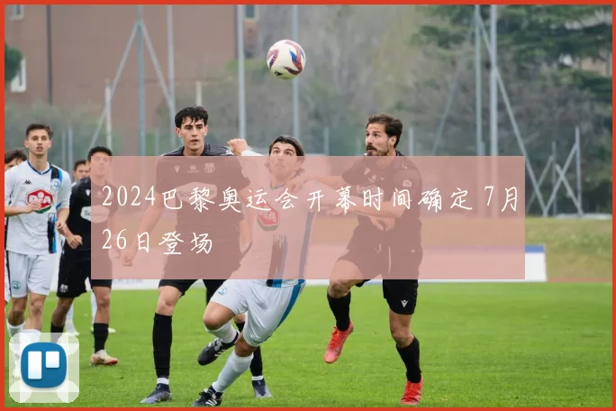 2024巴黎奥运会开幕时间确定 7月26日登场