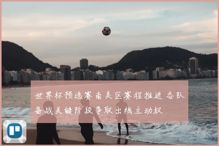 世界杯预选赛南美区赛程推进 各队备战关键阶段争取出线主动权